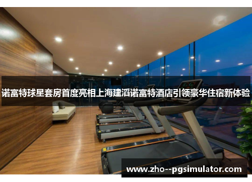 诺富特球星套房首度亮相上海建滔诺富特酒店引领豪华住宿新体验