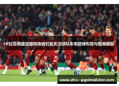 卡拉菲奥里加盟阿森纳引发关注球队未来防线布局与新星崛起