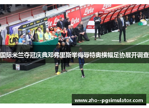 国际米兰夺冠庆典邓弗里斯举侮辱特奥横幅足协展开调查